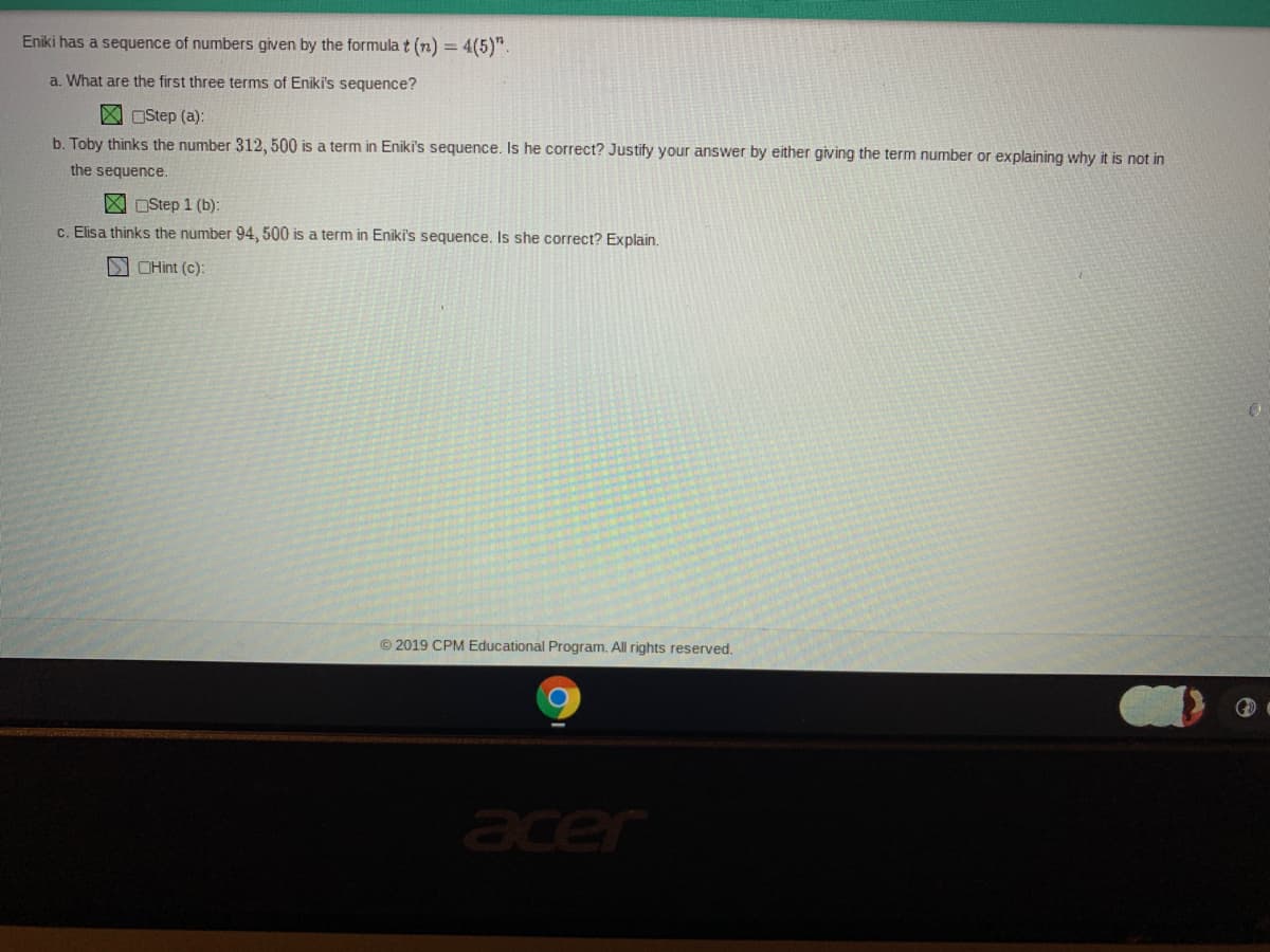 Eniki has a sequence of numbers given by the formula t (n) = 4(5)".
a. What are the first three terms of Eniki's sequence?
X Ostep (a):
b. Toby thinks the number 312 , 500 is a term in Eniki's sequence. Is he correct? Justify your answer by either giving the term number or explaining why it is not in
the sequence.
X OStep 1 (b):
c. Elisa thinks the number 94, 500 is a term in Eniki's sequence. Is she correct? Explain.
NCHint (c):
© 2019 CPM Educational Program. All rights reserved.
acer
