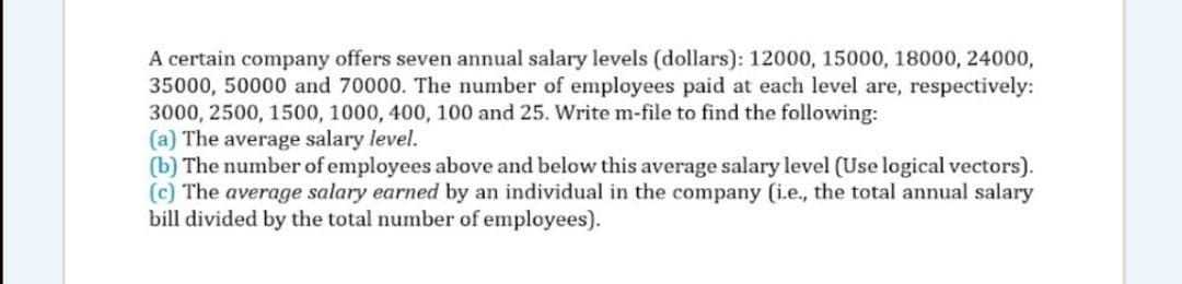 A certain company offers seven annual salary levels (dollars): 12000, 15000, 18000, 24000,
35000, 50000 and 70000. The number of employees paid at each level are, respectively:
3000, 2500, 1500, 1000, 400, 100 and 25. Write m-file to find the following:
(a) The average salary level.
(b) The number of employees above and below this average salary level (Use logical vectors).
(c) The average salary earned by an individual in the company (i.e., the total annual salary
bill divided by the total number of employees).
