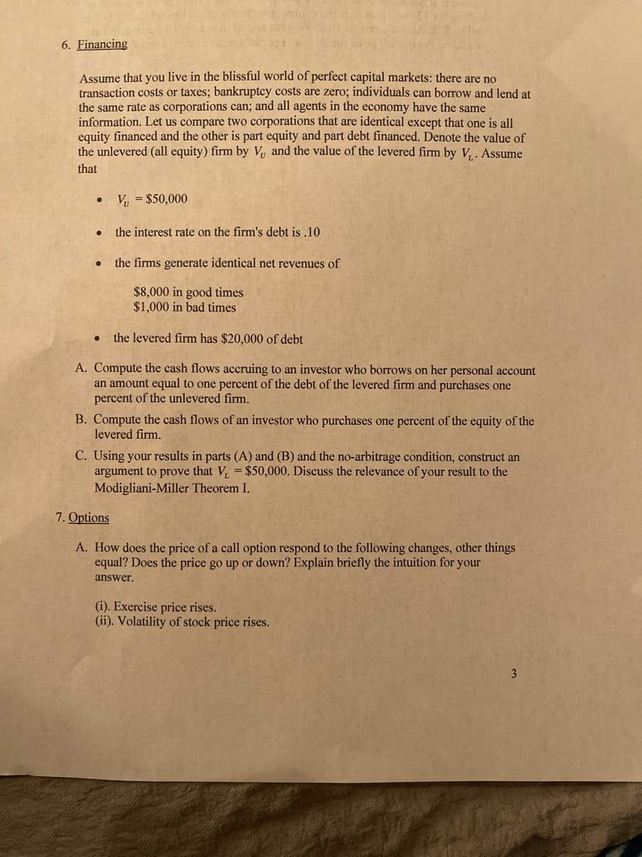 6. Financing
Assume that you live in the blissful world of perfect capital markets: there are no
transaction costs or taxes; bankruptcy costs are zero; individuals can borrow and lend at
the same rate as corporations can; and all agents in the economy have the same
information. Let us compare two corporations that are identical except that one is all
equity financed and the other is part equity and part debt financed. Denote the value of
the unlevered (all equity) firm by V and the value of the levered firm by V, . Assume
that
V, = $50,000
the interest rate on the firm's debt is .10
the firms generate identical net revenues of
$8,000 in good times
$1,000 in bad times
the levered firm has $20,000 of debt
A. Compute the cash flows accruing to an investor who borrows on her personal account
an amount equal to one percent of the debt of the levered firm and purchases one
percent of the unlevered firm,
B. Compute the cash flows of an investor who purchases one percent of the equity of the
levered firm.
C. Using your results in parts (A) and (B) and the no-arbitrage condition, construct an
argument to prove that V, = $50,000. Discuss the relevance of your result to the
Modigliani-Miller Theorem I.
7. Options
A. How does the price of a call option respond to the following changes, other things
equal? Does the price go up or down? Explain briefly the intuition for your
answer.
(i). Exercise price rises.
(ii). Volatility of stock price rises.
3

