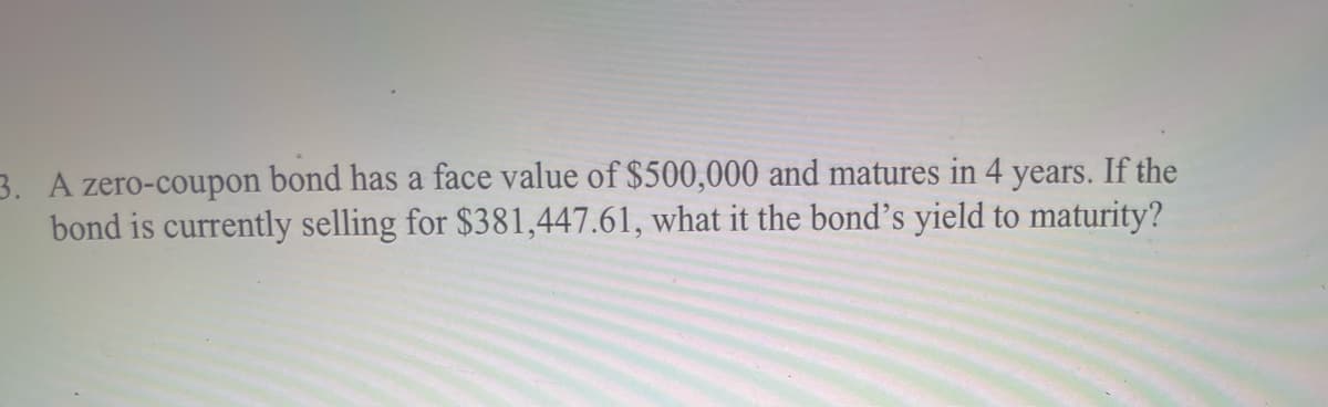 3. A zero-coupon bond has a face value of $500,000 and matures in 4 years. If the
bond is currently selling for $381,447.61, what it the bond's yield to maturity?
