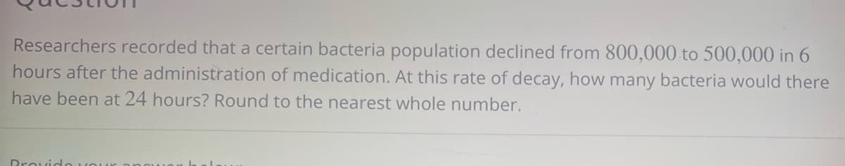 Researchers recorded that a certain bacteria population declined from 800,000 to 500,000 in 6
hours after the administration of medication. At this rate of decay, how many bacteria would there
have been at 24 hours? Round to the nearest whole number.
Provido