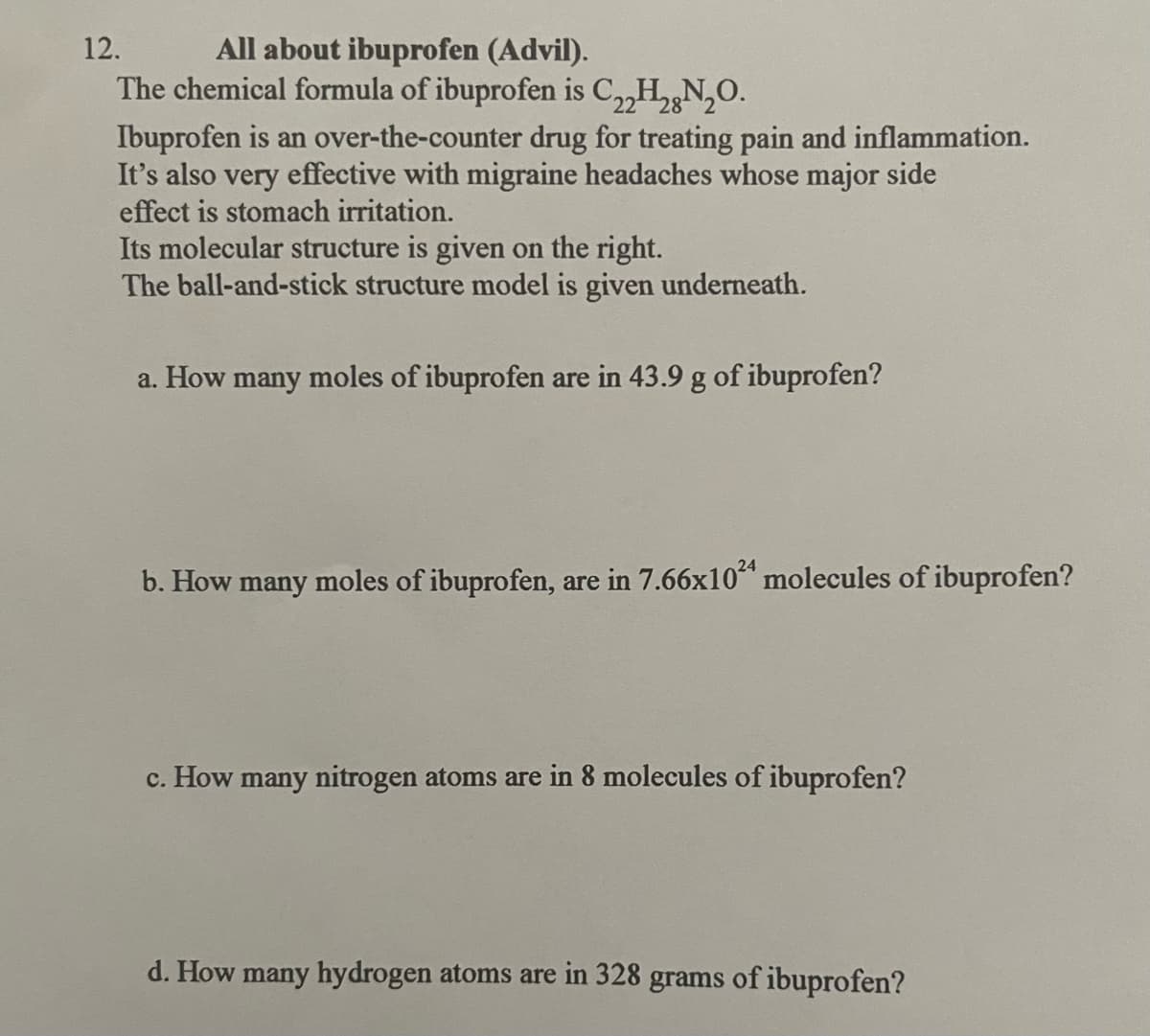 12.
All about ibuprofen (Advil).
28
The chemical formula of ibuprofen is C22H₂N₂O.
Ibuprofen is an over-the-counter drug for treating pain and inflammation.
It's also very effective with migraine headaches whose major side
effect is stomach irritation.
Its molecular structure is given on the right.
The ball-and-stick structure model is given underneath.
a. How many moles of ibuprofen are in 43.9 g of ibuprofen?
b. How many moles of ibuprofen, are in 7.66x1024 molecules of ibuprofen?
c. How many nitrogen atoms are in 8 molecules of ibuprofen?
d. How many hydrogen atoms are in 328 grams of ibuprofen?