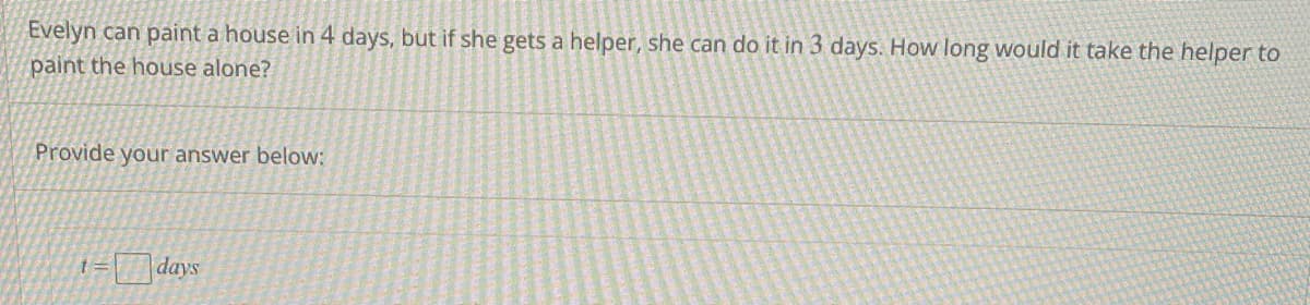Evelyn can paint a house in 4 days, but if she gets a helper, she can do it in 3 days. How long would it take the helper to
paint the house alone?
Provide your answer below:
1=
days