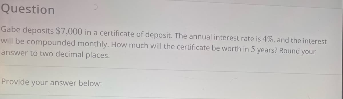 Question
Gabe deposits $7,000 in a certificate of deposit. The annual interest rate is 4%, and the interest
will be compounded monthly. How much will the certificate be worth in 5 years? Round your
answer to two decimal places.
Provide your answer below: