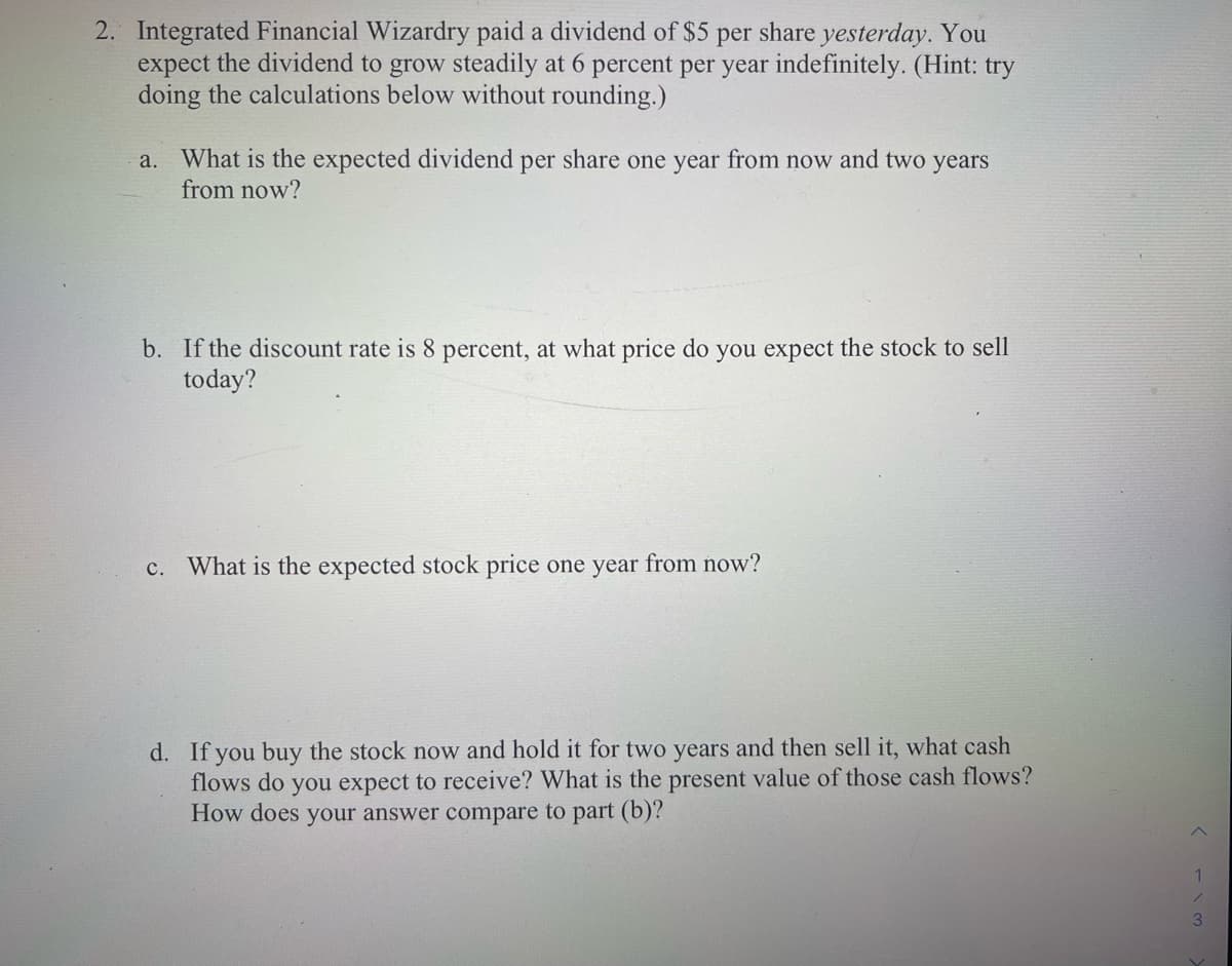 2. Integrated Financial Wizardry paid a dividend of $5 per share yesterday. You
expect the dividend to grow steadily at 6 percent per year indefinitely. (Hint: try
doing the calculations below without rounding.)
a. What is the expected dividend per share one year from now and two years
from now?
b. If the discount rate is 8 percent, at what price do you expect the stock to sell
today?
c. What is the expected stock price one year from now?
d. If you buy the stock now and hold it for two years and then sell it, what cash
flows do you expect to receive? What is the present value of those cash flows?
How does your answer compare to part (b)?
