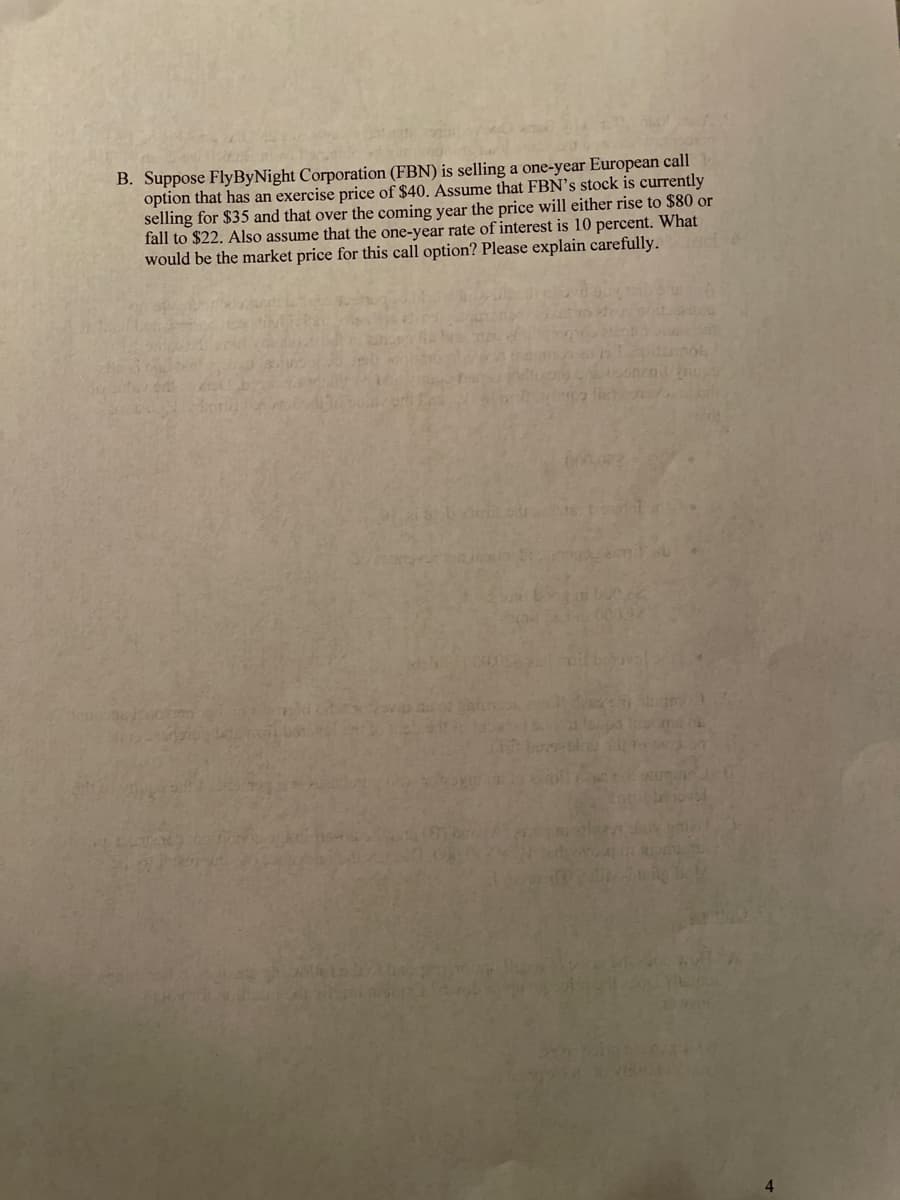 B. Suppose FlyByNight Corporation (FBN) is selling a one-year European call
option that has an exercise price of $40. Assume that FBN's stock is currently
selling for $35 and that over the coming year the price will either rise to $80 or
fall to $22. Also assume that the one-year rate of interest is 10 percent. What
would be the market price for this call option? Please explain carefully.
not
onend
a li
