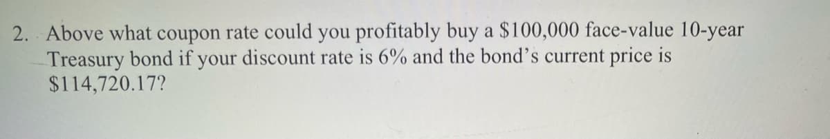 2. Above what coupon rate could you profitably buy a $100,000 face-value 10-year
Treasury bond if your discount rate is 6% and the bond's current price is
$114,720.17?
