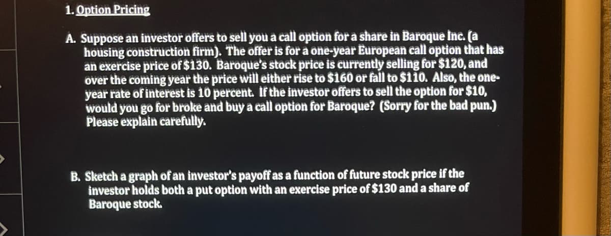 1. Option Pricing
A. Suppose an investor offers to sell you a call option for a share in Baroque Inc. (a
housing construction firm). The offer is for a one-year European call option that has
an exercise price of $130. Baroque's stock price is currently selling for $120, and
over the coming year the price will either rise to $160 or fall to $110. Also, the one-
year rate of interest is 10 percent. If the investor offers to sell the option for $10,
would you go for broke and buy a call option for Baroque? (Sorry for the bad pun.)
Please explain carefully.
B. Sketch a graph of an investor's payoff as a function of future stock price if the
investor holds both a put option with an exercise price of $130 and a share of
Baroque stock.
