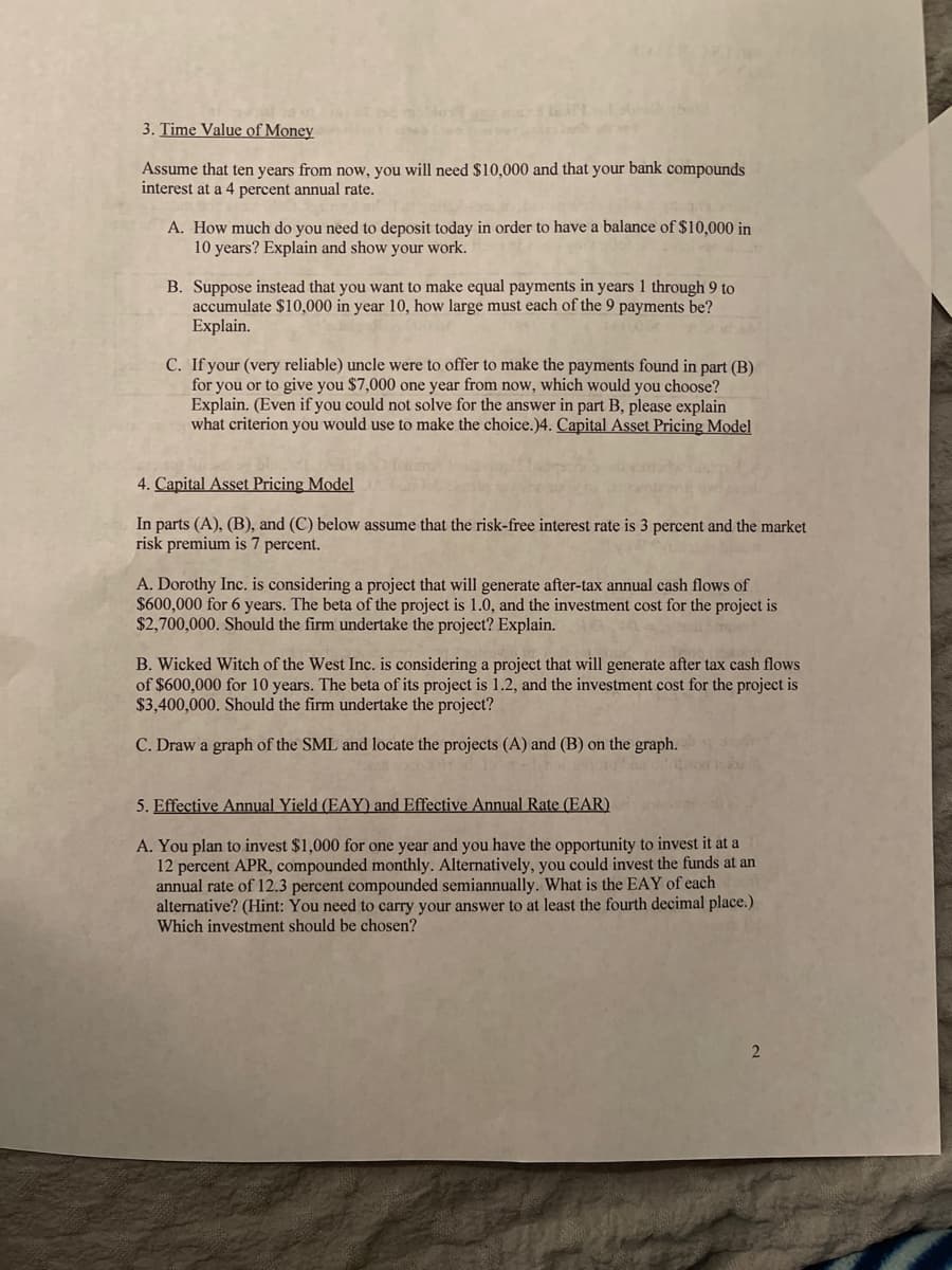 3. Time Value of Money
Assume that ten years from now, you will need $10,000 and that your bank compounds
interest at a 4 percent annual rate.
A. How much do you need to deposit today in order to have a balance of $10,000 in
10 years? Explain and show your work.
B. Suppose instead that you want to make equal payments in years 1 through 9 to
accumulate $10,000 in year 10, how large must each of the 9 payments be?
Explain.
C. If your (very reliable) uncle were to offer to make the payments found in part (B)
for you or to give you $7,000 one year from now, which would you choose?
Explain. (Even if you could not solve for the answer in part B, please explain
what criterion you would use to make the choice.)4. Capital Asset Pricing Model
4. Capital Asset Pricing Model
In parts (A), (B), and (C) below assume that the risk-free interest rate is 3 percent and the market
risk premium is 7 percent.
A. Dorothy Inc. is considering a project that will generate after-tax annual cash flows of
$600,000 for 6 years. The beta of the project is 1.0, and the investment cost for the project is
$2,700,000. Should the firm undertake the project? Explain.
B. Wicked Witch of the West Inc. is considering a project that will generate after tax cash flows
of $600,000 for 10 years. The beta of its project is 1.2, and the investment cost for the project is
$3,400,000. Should the firm undertake the project?
C. Draw a graph of the SML and locate the projects (A) and (B) on the graph.
5. Effective Annual Yield (EAY) and Effective Annual Rate (EAR)
A. You plan to invest $1,000 for one year and you have the opportunity to invest it at a
12 percent APR, compounded monthly. Alternatively, you could invest the funds at an
annual rate of 12.3 percent compounded semiannually. What is the EAY of each
alternative? (Hint: You need to carry your answer to at least the fourth decimal place.)
Which investment should be chosen?
