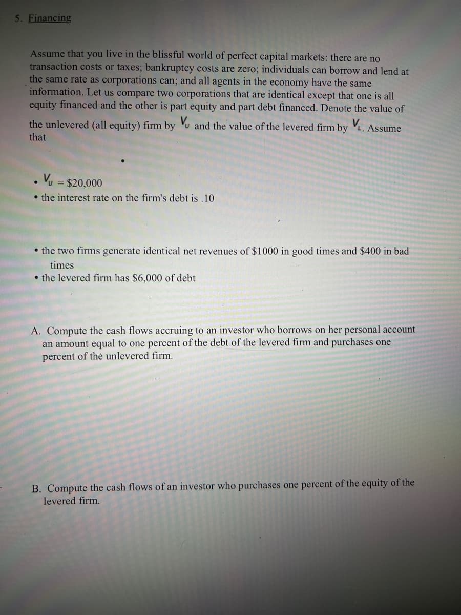 5. Financing
Assume that you live in the blissful world of perfect capital markets: there are no
transaction costs or taxes; bankruptcy costs are zero; individuals can borrow and lend at
the same rate as corporations can; and all agents in the economy have the same
information. Let us compare two corporations that are identical except that one is all
equity financed and the other is part equity and part debt financed. Denote the value of
the unlevered (all equity) firm by u and the value of the levered firm by V. Assume
that
= $20,000
• the interest rate on the firm's debt is .10
• the two firms generate identical net revenues of $1000 in good times and $400 in bad
times
• the levered firm has $6,000 of debt
A. Compute the cash flows accruing to an investor who borrows on her personal account
an amount equal to one percent of the debt of the levered firm and purchases one
percent of thé unlevered firm.
B. Compute the cash flows of an investor who purchases one percent of the equity of the
levered firm.
