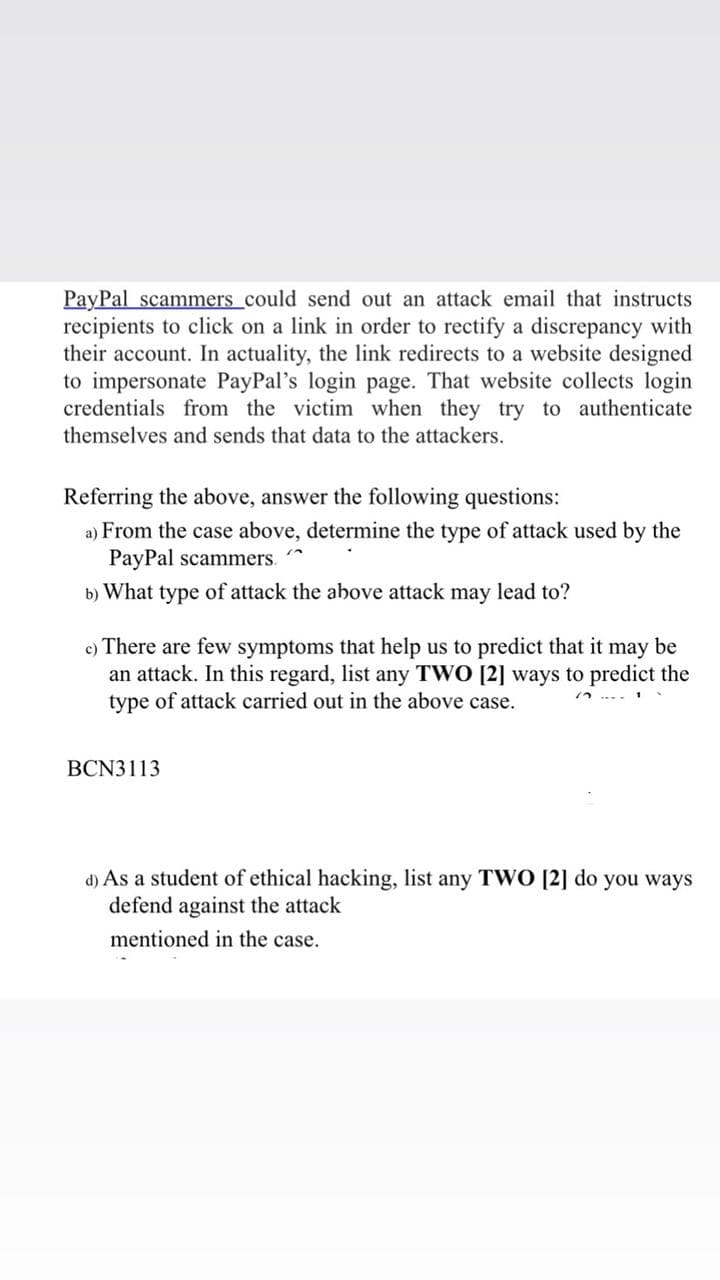 PayPal scammers_could send out an attack email that instructs
recipients to click on a link in order to rectify a discrepancy with
their account. In actuality, the link redirects to a website designed
to impersonate PayPal's login page. That website collects login
credentials from the victim when they try to authenticate
themselves and sends that data to the attackers.
Referring the above, answer the following questions:
a) From the case above, determine the type of attack used by the
PayPal scammers.
b) What type of attack the above attack may lead to?
c) There are few symptoms that help us
an attack. In this regard, list any TWO [2] ways to predict the
type of attack carried out in the above case.
predict that it may be
BCN3113
d) As a student of ethical hacking, list any TWO [2] do you ways
defend against the attack
mentioned in the case.
