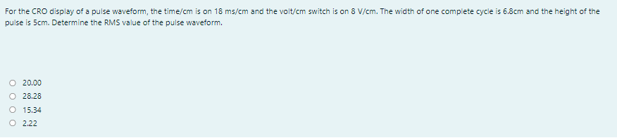 For the CRO display of a pulse waveform, the time/cm is on 18 ms/cm and the volt/cm switch is on 8 V/cm. The width of one complete cycle is 6.8cm and the height of the
pulse is Scm. Determine the RMS value of the pulse waveform.
O 20.00
O 28.28
O 15.34
O 2.22
