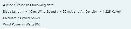 A wind turbine has following data:
Blade Length I = 40 m, Wind Speed v = 20 m/s and Air Density = 1.225 Kg/m3
Calculate its Wind power.
Wind Power in Watts (W)
