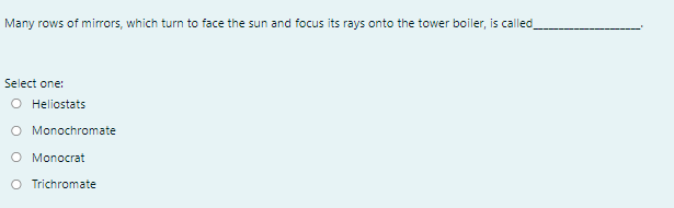 Many rows of mirrors, which turn to face the sun and focus its rays onto the tower boiler, is called
Select one:
O Heliostats
O Monochromate
O Monocrat
O Trichromate
