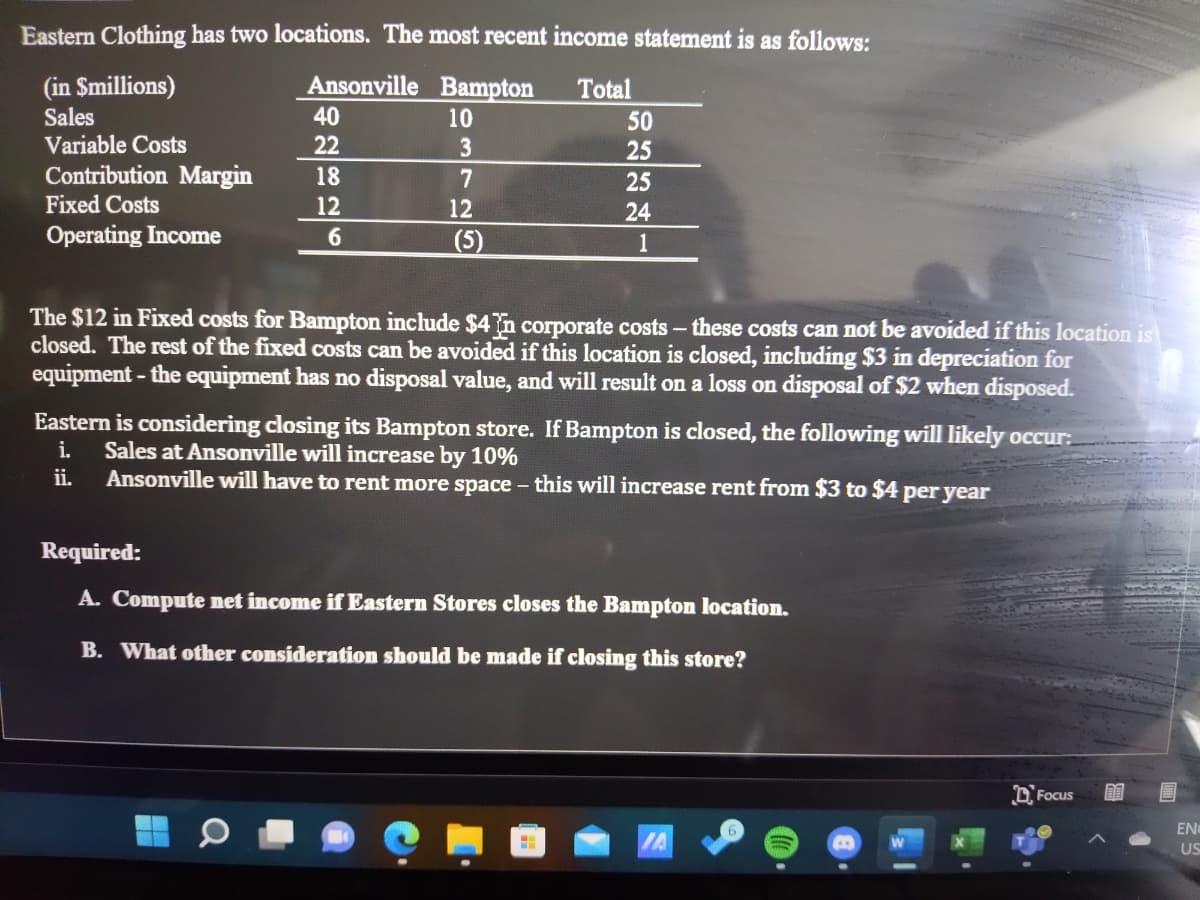 Eastern Clothing has two locations. The most recent income statement is as follows:
Ansonville Bampton
(in Smillions)
Sales
Variable Costs
Total
40
10
50
22
25
Contribution Margin
18
7
25
Fixed Costs
12
12
24
Operating Income
6
(5)
1
The $12 in Fixed costs for Bampton include $4n corporate costs - these costs can not be avoided if this location is
closed. The rest of the fixed costs can be avoided if this location is closed, including $3 in depreciation for
equipment - the equipment has no disposal value, and will result on a loss on disposal of $2 when disposed.
Eastern is considering closing its Bampton store. If Bampton is closed, the following will likely occur:
i.
Sales at Ansonville will increase by 10%
ii.
Ansonville will have to rent more space - this will increase rent from $3 to $4 per year
Required:
A. Compute net income if Eastern Stores closes the Bampton location.
B. What other consideration should be made if closing this store?
D. Focus
EN
US
