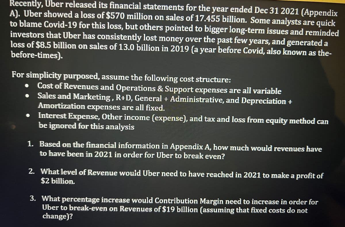 Recently, Uber released its financial statements for the year ended Dec 31 2021 (Appendix
A). Uber showed a loss of $570 million on sales of 17.455 billion. Some analysts are quick
to blame Covid-19 for this loss, but others pointed to bigger long-term issues and reminded
investors that Uber has consistently lost money over the past few years, and generated a
loss of $8.5 billion on sales of 13.0 billion in 2019 (a year before Covid, also known as the-
before-times).
For simplicity purposed, assume the following cost structure:
Cost of Revenues and Operations & Support expenses are all variable
Sales and Marketing , R+D, General + Administrative, and Depreciation +
Amortization expenses are all fixed.
Interest Expense, Other income (expense), and tax and loss from equity method can
be ignored for this analysis
1. Based on the financial information in Appendix A, how much would revenues have
to have been in 2021 in order for Uber to break even?
2. What level of Revenue would Uber need to have reached in 2021 to make a profit of
$2 billion.
3. What percentage increase would Contribution Margin need to increase in order for
Uber to break-even on Revenues of $19 billion (assuming that fixed costs do not
change)?
