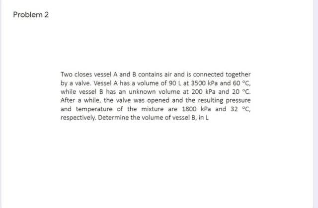 Problem 2
Two closes vessel A and B contains air and is connected together
by a valve. Vessel A has a volume of 90 L at 3500 kPa and 60 °C,
while vessel B has an unknown volume at 200 kPa and 20 °C.
After a while, the valve was opened and the resulting pressure
and temperature of the mixture are 1800 kPa and 32 °C,
respectively. Determine the volume of vessel B, in L
