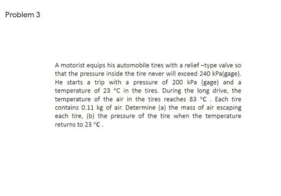 Problem 3
A motorist equips his automobile tires with a relief -type valve so
that the pressure inside the tire never will exceed 240 kPa(gage).
He starts a trip with a pressure of 200 kPa (gage) and a
temperature of 23 °C in the tires. During the long drive, the
temperature of the air in the tires reaches 83 °C. Each tire
contains 0.11 kg of air. Determine (a) the mass of air escaping
each tire, (b) the pressure of the tire when the temperature
returns to 23 °C.
