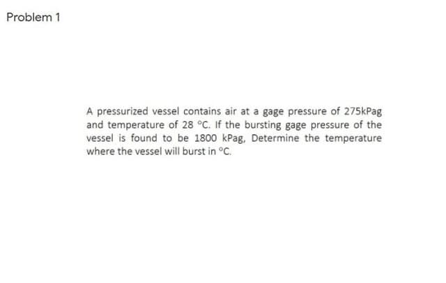 Problem 1
A pressurized vessel contains air at a gage pressure of 275kPag
and temperature of 28 °C. If the bursting gage pressure of the
vessel is found to be 1800 kPag, Determine the temperature
where the vessel will burst in °C.
