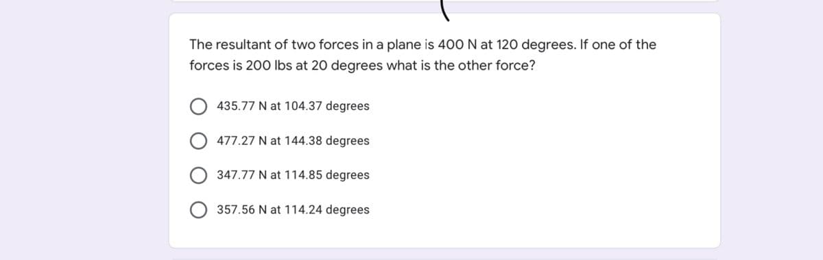 The resultant of two forces in a plane is 400 N at 120 degrees. If one of the
forces is 200 Ibs at 20 degrees what is the other force?
435.77 N at 104.37 degrees
477.27 N at 144.38 degrees
347.77 N at 114.85 degrees
357.56 N at 114.24 degrees
