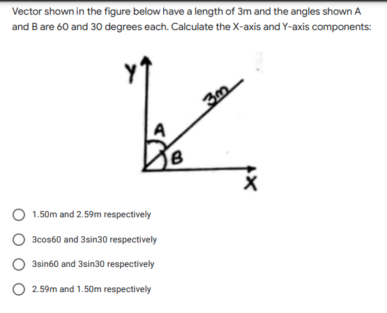 Vector shown in the figure below have a length of 3m and the angles shown A
and Bare 60 and 30 degrees each. Calculate the X-axis and Y-axis components:
A
1.50m and 2.59m respectively
3cos60 and 3sin30 respectively
3sin60 and 3sin30 respectively
2.59m and 1.50m respectively
