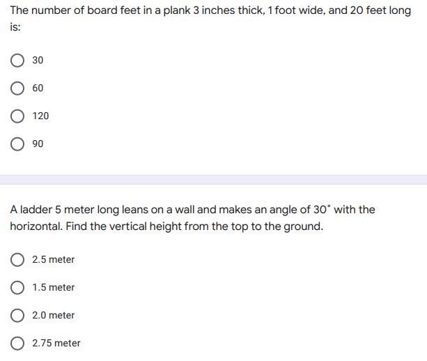 The number of board feet in a plank 3 inches thick, 1 foot wide, and 20 feet long
is:
30
60
120
90
A ladder 5 meter long leans on a wall and makes an angle of 30° with the
horizontal. Find the vertical height from the top to the ground.
2.5 meter
1.5 meter
2.0 meter
2.75 meter
