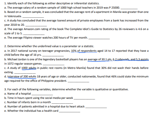 1. Identify each of the following as either descriptive or inferential statistics.
a. The average salary of a random sample of 1000 high school teachers in 2019 was P 25000.
b. Based on a random sample, it was concluded that the average rent of a apartment in Manila was greater than one
in Valenzuela.
C. A study has concluded that the average loaned amount of private employees from a bank has increased from the
year 2018 to 20.
d. The average Amazon.com rating of the book The Complete Idiot's Guide to Statistics by 26 reviewers is 4.6 on a
scale of 1 to 5.
e. The average Filipino viewer watches 200 hours of TV per month.
2. Determine whether the underlined value is a parameter or a statistic.
a. In 2017 national survey on teenager pregnancies, 10% of respondents aged 14 to 17 reported that they have a
child before the age of 16 yrs.
b. Michael Jordan is one of the legendary basketball players has an average of 30.1 pts, 6.2 rebounds, and 5,3 assists
in 1072 regular season games.
c. A study of 1000 adults in public rest rooms (in Metro Manila) found that 30% did not wash their hands before
exiting.
d. Interview of 200 adults 18 years of age or older, conducted nationwide, found that 46% could state the minimum
age required for the office of Philippine president.
3. For each of the following variables, determine whether the variable is qualitative or quantitative.
a. Name of a hospital
b. Time in hours spent using the social media per week
c. Number of infants born in a month
d. Number of patients admitted in a hospital due to heart attack
e. Whether the individual has a health card
