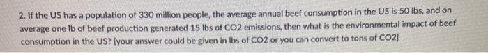 2. If the US has a population of 330 million people, the average annual beef consumption in the US is 50 Ibs, and on
average one Ib of beef production generated 15 lbs of CO2 emissions, then what is the environmental impact of beef
consumption in the US? (your answer could be given in Ibs of CO2 or you can convert to tons of CO2]
