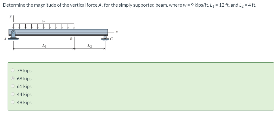 Determine the magnitude of the vertical force A, for the simply supported beam, where w = 9 kips/ft, L1 = 12 ft, and L2 = 4 ft.
B
L
L2
O 79 kips
O 68 kips
O 61 kips
O 44 kips
48 kips
