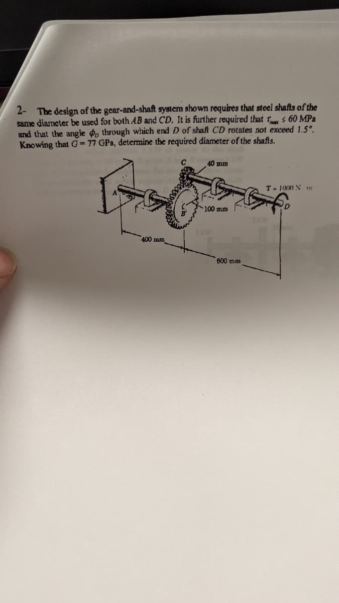 2- The design of the gear-and-shaft system shown requires that steel shafts of the
same diameter be used for both AB and CD. It is further required that $ 60 MPa
and that the angle do through which end D of shaft CD rotates not exceed 1.5°.
Knowing that G= 77 GPa, determine the required diameter of the shafls.
400 mm
40 mm
100 mm
600 mm
T= 1000 N