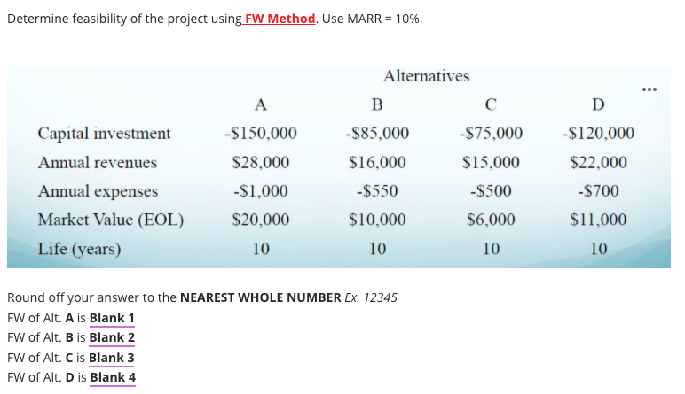 Determine feasibility of the project using FW Method. Use MARR = 10%.
Alternatives
...
A
B
D
Capital investment
-$150,000
-$85,000
-$75,000
-$120,000
Annual revenues
$28,000
$16,000
$15,000
$22,000
Annual expenses
-$1,000
-$550
-$500
-$700
Market Value (EOL)
$20,000
$10,000
$6,000
$11,000
Life (years)
10
10
10
10
Round off your answer to the NEAREST WHOLE NUMBER Ex. 12345
FW of Alt. A is Blank 1
FW of Alt. B is Blank 2
FW of Alt. C is Blank 3
FW of Alt. D is Blank 4
