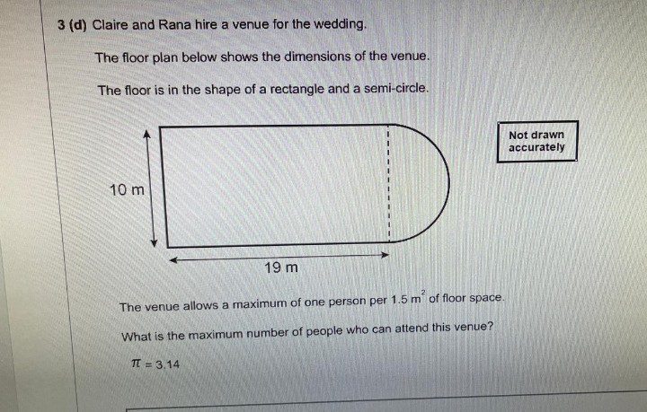 3 (d) Claire and Rana hire a venue for the wedding.
The floor plan below shows the dimensions of the venue.
The floor is in the shape of a rectangle and a semi-circle.
10 m
19 m
The venue allows a maximum of one person per 1.5 m of floor space.
What is the maximum number of people who can attend this venue?
π = 3.14
Not drawn
accurately