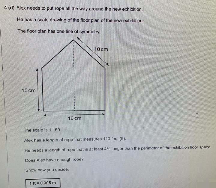 4 (d) Alex needs to put rope all the way around the new exhibition.
He has a scale drawing of the floor plan of the new exhibition.
The floor plan has one line of symmetry.
15 cm
16 cm
1 ft = 0.305 m
10 cm
I
The scale is 1:50
Alex has a length of rope that measures 110 feet (ft).
He needs a length of rope that is at least 4% longer than the perimeter of the exhibition floor space.
Does Alex have enough rope?
Show how you decide.