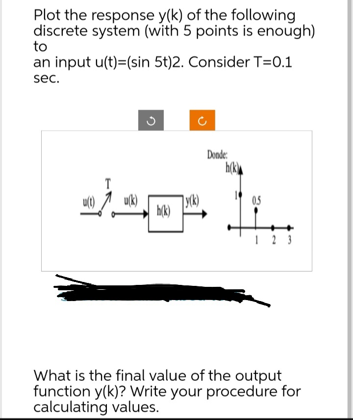 Plot the response y(k) of the following
discrete system (with 5 points is enough)
to
an input u(t)=(sin 5t)2. Consider T=0.1
sec.
240
h(k)
y(k)
Donde:
h(k)
0.5
123
What is the final value of the output
function y(k)? Write your procedure for
calculating values.