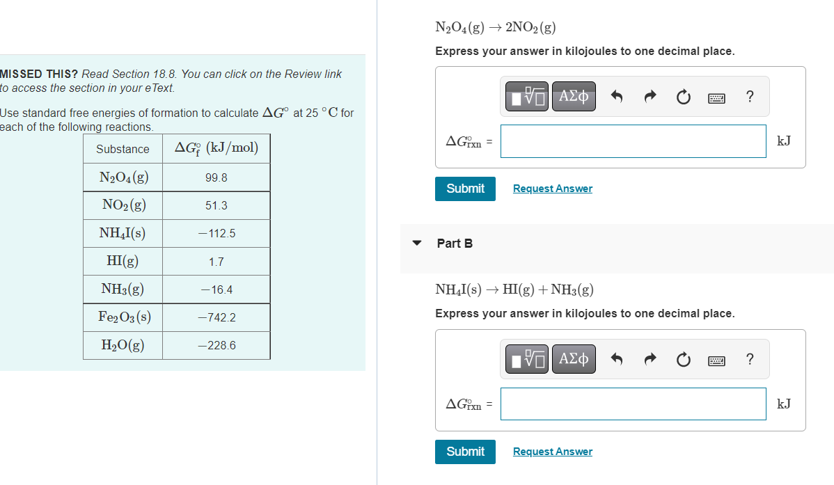 MISSED THIS? Read Section 18.8. You can click on the Review link
to access the section in your eText.
Use standard free energies of formation to calculate AG at 25 °C for
each of the following reactions.
Substance
AGę (kJ/mol)
N₂O4 (g)
NO₂(g)
NH₂I(s)
HI(g)
NH3(g)
Fe2O3(s)
H₂O(g)
99.8
51.3
-112.5
1.7
- 16.4
-742.2
-228.6
N₂O4 (g) → 2NO2(g)
Express your answer in kilojoules to one decimal place.
AGixn=
Submit
Part B
AGixn=
IVE ΑΣΦ
NH₂I(s) → HI(g) + NH3(g)
Express your answer in kilojoules to one decimal place.
Submit
Request Answer
195| ΑΣΦ
Request Answer
?
?
kJ
kJ