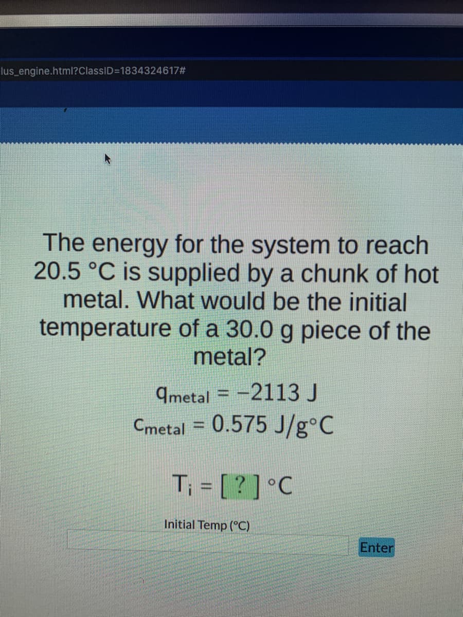 lus_engine.html?ClassID=1834324617#
f
The energy for the system to reach
20.5 °C is supplied by a chunk of hot
metal. What would be the initial
temperature of a 30.0 g piece of the
metal?
qmetal= -2113 J
Cmetal = 0.575 J/g°C
T₁ = [?] °C
Initial Temp (°C)
Enter