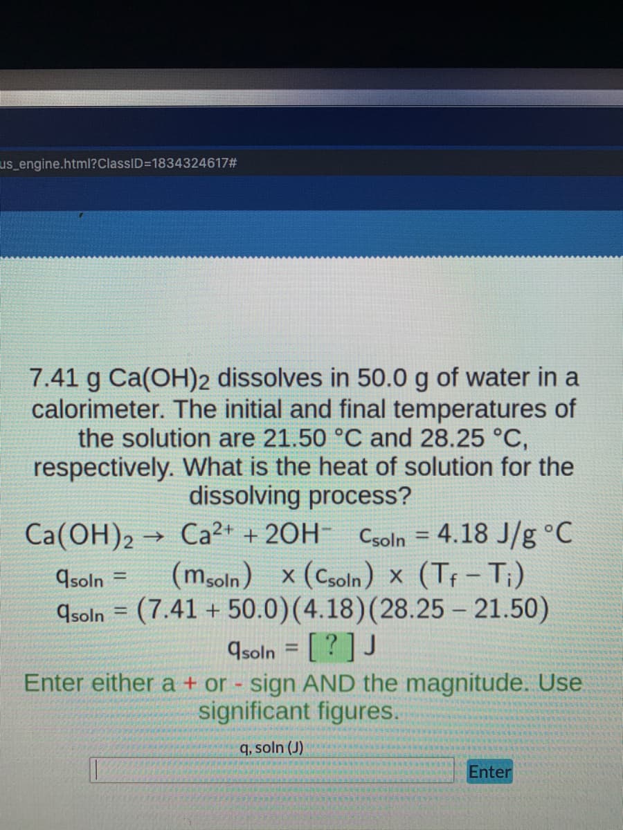 us_engine.html?ClassID=1834324617#
7.41 g Ca(OH)2 dissolves in 50.0 g of water in a
calorimeter. The initial and final temperatures of
the solution are 21.50 °C and 28.25 °C,
respectively. What is the heat of solution for the
dissolving process?
→>>
Ca(OH)2 Ca2+ + 2OH- Csoln = 4.18 J/g °C
(msoln) x (Csoln) x (Tf - Ti)
(7.41 +50.0) (4.18) (28.25 - 21.50)
qsoln =
qsoln
=
asoln = [?] J
Enter either a + or - sign AND the magnitude. Use
significant figures.
q, soln (J)
Enter