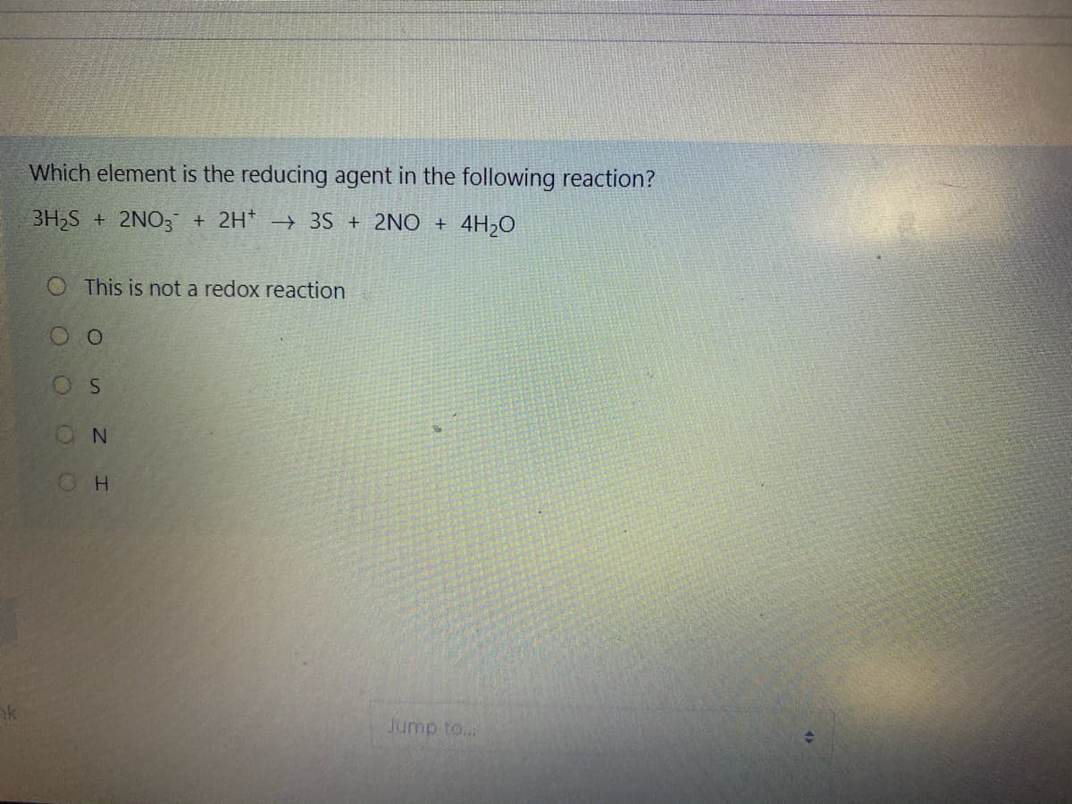 Which element is the reducing agent in the following reaction?
3H2S + 2NO3 + 2H* → 3S + 2NO + 4H,0
O This is not a redox reaction
ON
k
Jump to..
