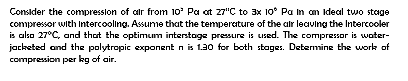 Consider the compression of air from 105 Pa at 27°C to 3x 10° Pa in an ideal two stage
compressor with intercooling. Assume that the temperature of the air leaving the Intercooler
is also 27°C, and that the optimum interstage pressure is used. The compressor is water-
jacketed and the polytropic exponent n is 1.30 for both stages. Determine the work of
compression per kg of air.