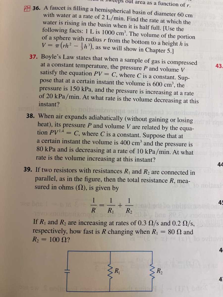 out area as a function of r.
36. A faucet is filling a hemispherical basin of diameter 60 cm
with water at a rate of 2 L/min. Find the rate at which the
water is rising in the basin when it is half full. [Use the
following facts: 1 L is 1000 cm³. The volume of the portion
of a sphere with radius r from the bottom to a height h is
V = π (rh²h³), as we will show in Chapter 5.]
T
37. Boyle's Law states that when a sample of gas is compressed
at a constant temperature, the pressure P and volume V
satisfy the equation PV = C, where C is a constant. Sup-
pose that at a certain instant the volume is 600 cm³, the
pressure is 150 kPa, and the pressure is increasing at a rate
of 20 kPa/min. At what rate is the volume decreasing at this
instant?
sond sn
moitamixorqqs sail insgnet
38. When air expands adiabatically (without gaining or losing
heat), its pressure P and volume V are related by the equa-
tion PV1.4 = C, where C is a constant. Suppose that at
a certain instant the volume is 400 cm³ and the pressure is
80 kPa and is decreasing at a rate of 10 kPa/min. At what
rate is the volume increasing at this instant?
39. If two resistors with resistances R₁ and R₂ are connected in
parallel, as in the figure, then the total resistance R, mea-
sured in ohms (), is given by
Sau ba
1 1 1
+ bord
R R₁ R₂
312 20.A
If R₁ and R₂ are increasing at rates of 0.3
respectively, how fast is R changing
when
100 Ω?
R₂
=
sw Smoitse
ww
Paris
R₁
bns 80.8
/s and 0.2 0/s,
= 80 and
R₁
ww
R₂
43.
(1) bre
44
noitesi
45
4
47