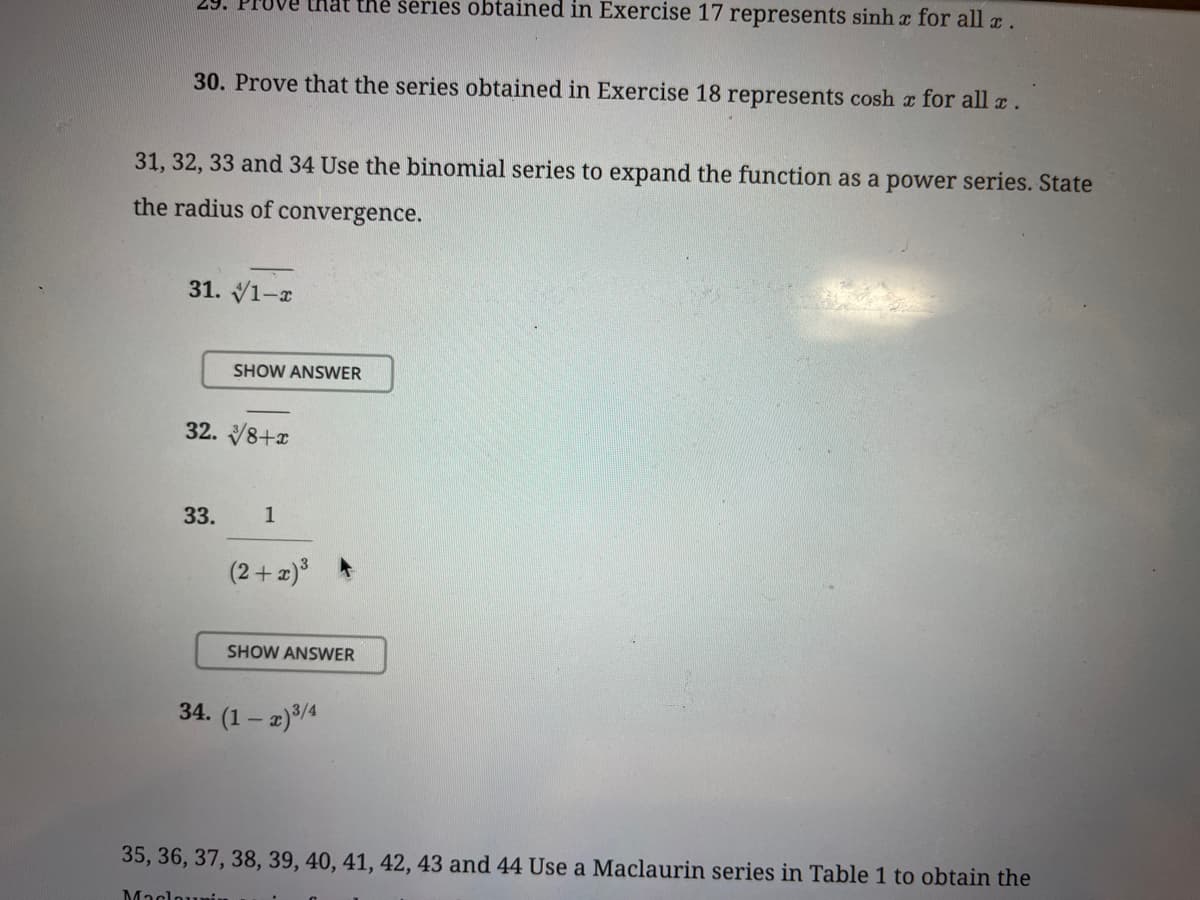 29. Prove that the series obtained in Exercise 17 represents sinhx for all x .
30. Prove that the series obtained in Exercise 18 represents cosh x for all x.
31, 32, 33 and 34 Use the binomial series to expand the function as a power series. State
the radius of convergence.
31. 1-x
32. 8+x
33.
SHOW ANSWER
1
Maclounin
(2+x)³
SHOW ANSWER
34. (1-x) ³/4
35, 36, 37, 38, 39, 40, 41, 42, 43 and 44 Use a Maclaurin series in Table 1 to obtain the