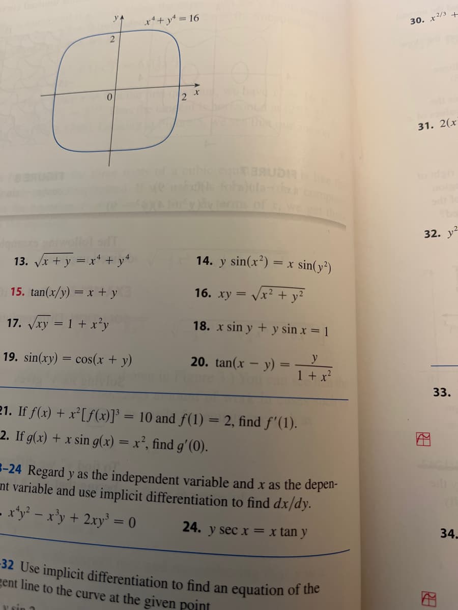 y x² + y² = 16
2
6
0
13. √√x + y = x² + y4
15. tan(x/y) = x + y
17. √√√xy = 1 + x²y
19. sin(xy) = cos(x + y)
x we have
equ BAUDR
of)(la-tom.)
ins of x.
14. y sin(x²)=
16. xy = √√√x² + y²
= x sin(y²)
18. x sin y + y sin x = 1
y
1 + x²
20. tan(x - y) =
21. If f(x) + x²[ƒ(x)]³ = 10 and f(1) = 2, find f'(1).
2. If g(x) + x sin g(x) = x², find g'(0).
-24 Regard y as the independent variable and x as the depen-
nt variable and use implicit differentiation to find dx/dy.
- x¹y² = x³y + 2xy³ = 0
24. y sec x = x tan y
-32 Use implicit differentiation to find an
gent line to the curve at the given point
y sin ?
equation of the
30. x2/3 +
31. 2(x
bo
32. y
m
4
33.
34.