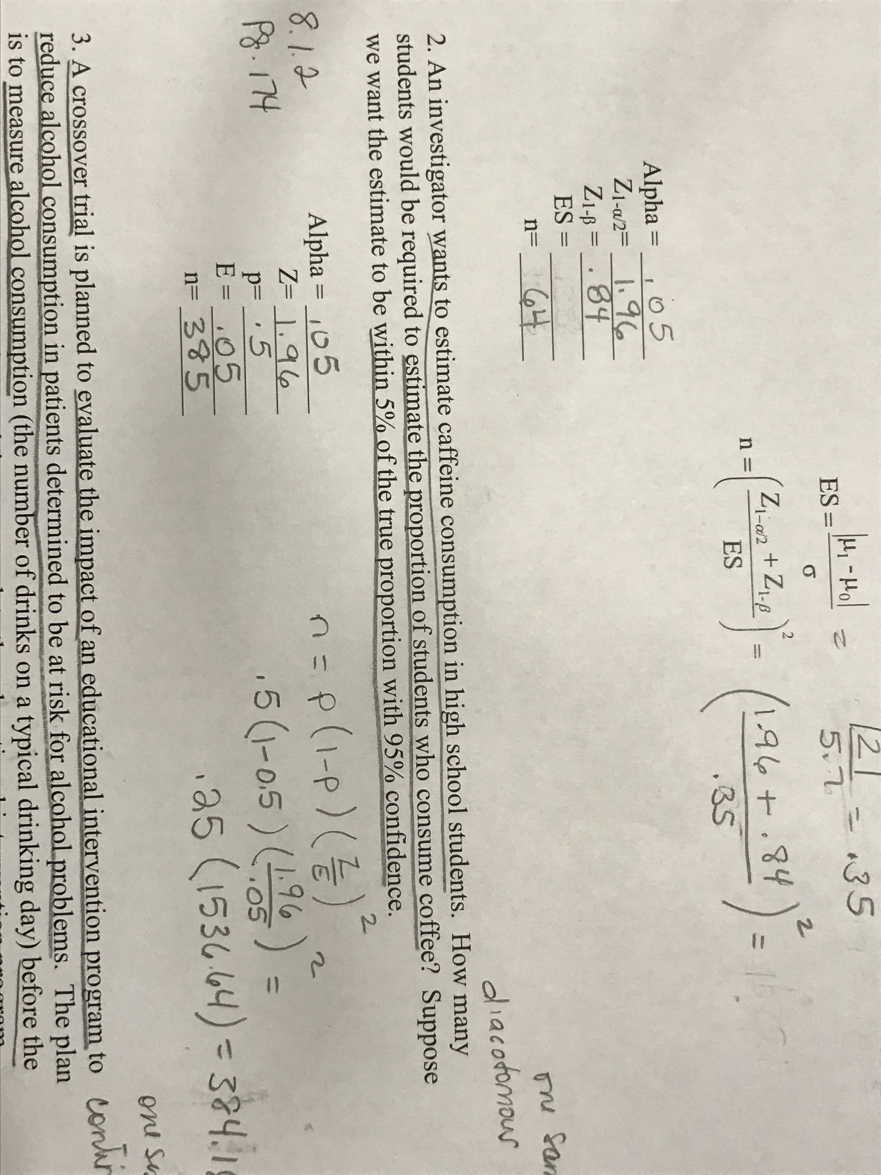 5.7
1-al2
ne
ES
3S
Alpha 0 5
84
ES =
nu San
aliacodomou
2. An investigator wants to estimate caffeine consumption in high school students. How man
students would be required to estimate the proportion of students who consume coffee? Suppose
we want the estimate to be within 2%ofthe true proportion with 95% confidence
2-
8. 1
Alpha 15
50A95)-
(1-0.5)(19
E=
n= 335
35 (153644) 32
oni su
3. A crossover trial is planned to evaluate the impact of an educational intervention program to
reduce alcohol consumption in patients determined to be at risk for alcohol problems. The plan
is to measure alcohol consumption (the number of drinks on a typical drinking day) before the
