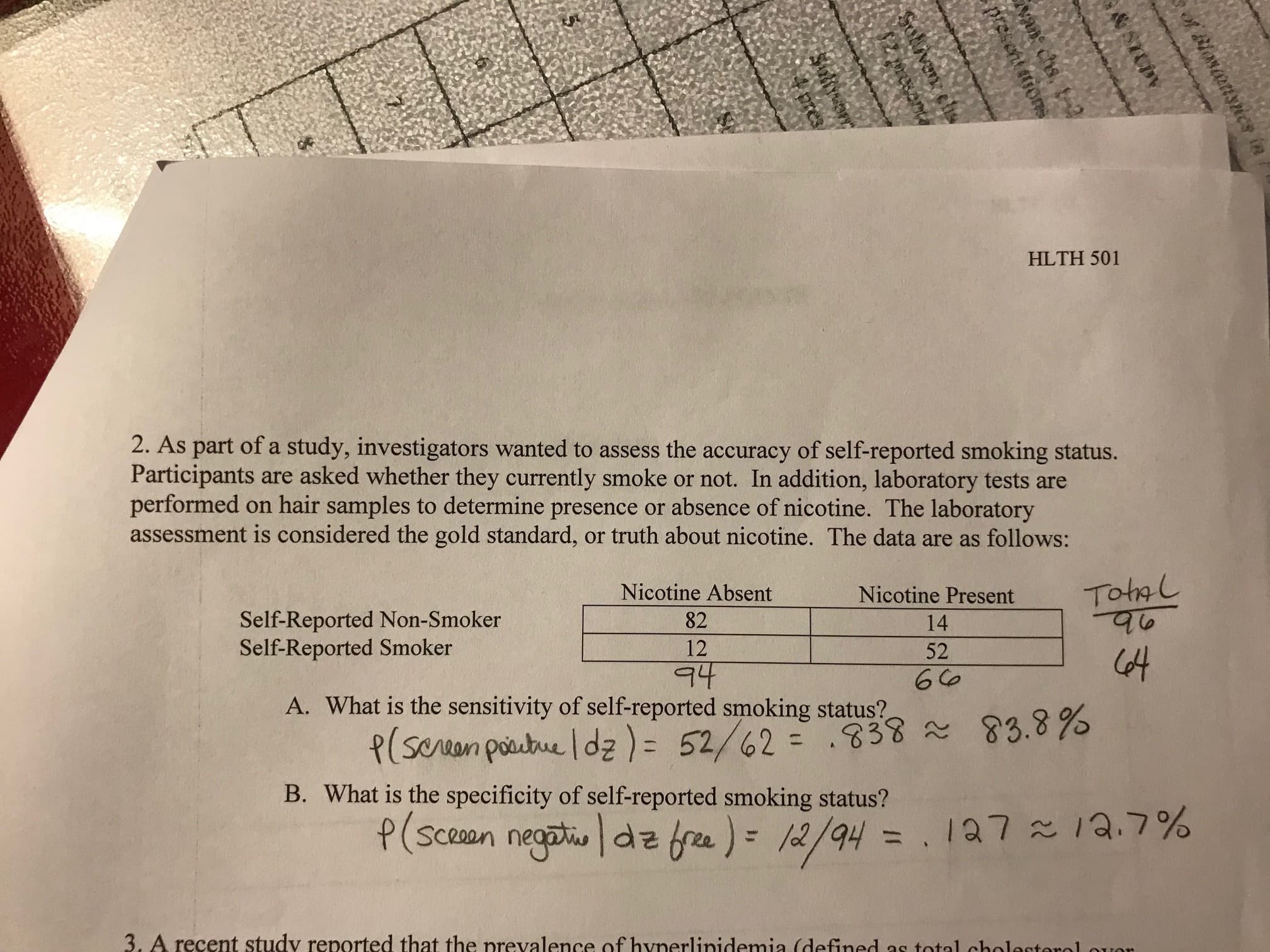 HLTH 501
2. As part of a study, investigators wanted to assess the accuracy of self-reported smoking status.
Participants are asked whether they currently smoke or not. In addition, laboratory tests are
performed on hair samples to determine presence or absence of nicotine. The laboratory
assessment is considered the gold standard, or truth about nicotine. The data are as follows:
Nicotine Present ho
Self-Reported Non-Smoker
Self-Reported Smoker
Nicotine Absent
82
12
14
52
A. What is the sensitivity ofself-reported smoking status S
83.8%
~
B. What is the specificity of self-reported smoking status?
Sceoan ne
3. A recent study reported that the nrevalence of hynerlinidemia (defined as total chole
