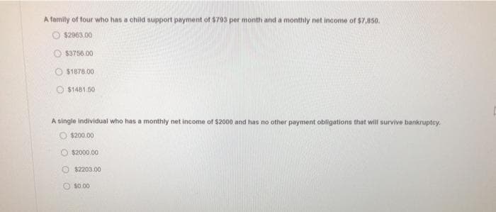 A family of four who has a child support payment of $793 per month and a monthly net income of $7.,850.
$2963,00
$3756.00
O$1878.00
$1481.50
A single individual who has a monthly net income of $2000 and has no other payment obligations that will survive bankruptcy.
$200.00
O$2000.00
$2203.00
$0.00