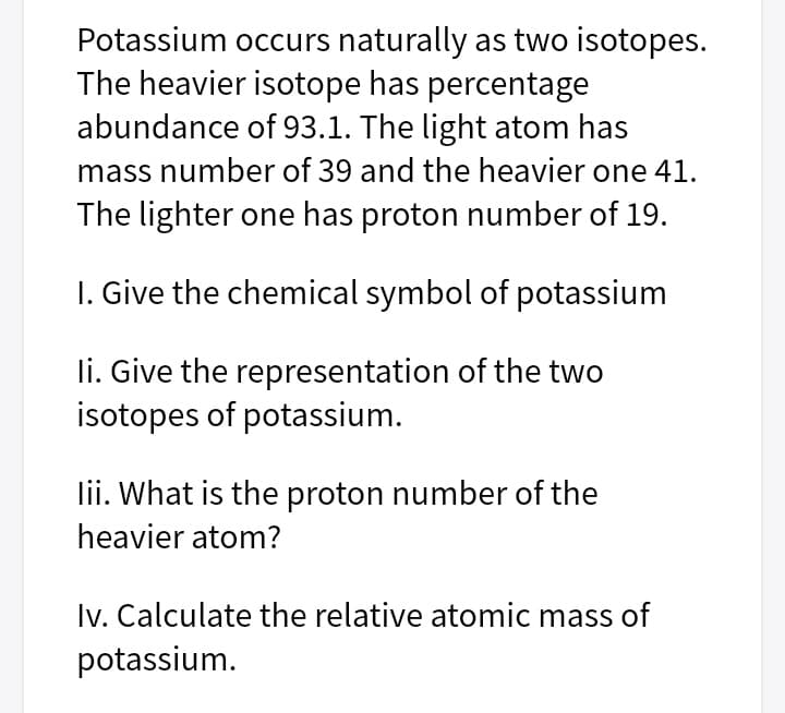 Potassium occurs naturally as two isotopes.
The heavier isotope has percentage
abundance of 93.1. The light atom has
mass number of 39 and the heavier one 41.
The lighter one has proton number of 19.
I. Give the chemical symbol of potassium
li. Give the representation of the two
isotopes of potassium.
lii. What is the proton number of the
heavier atom?
Iv. Calculate the relative atomic mass of
potassium.
