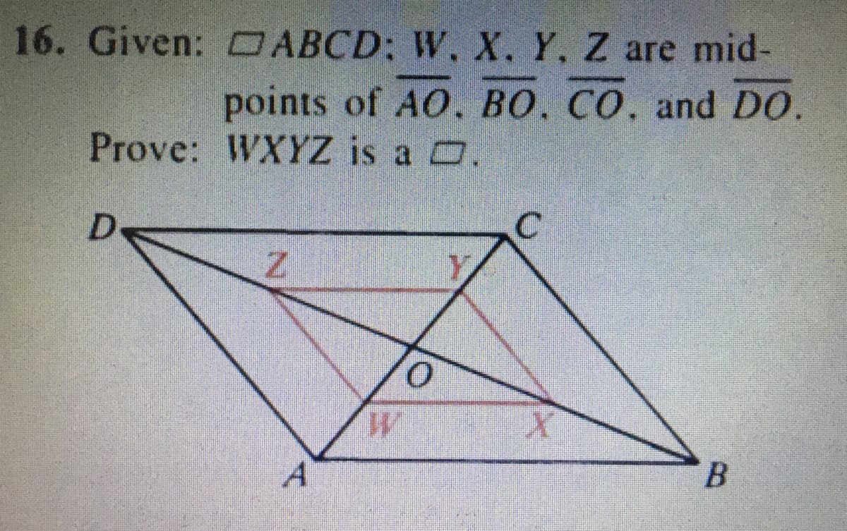 ### Problem 16:

**Given:** Parallelogram \( \square ABCD \); points \( W, X, Y, Z \) are midpoints of \( \overline{AO}, \overline{BO}, \overline{CO}, \) and \( \overline{DO} \).

**To Prove:** \( WXYZ \) is a parallelogram.

**Diagram Explanation:**
The image displays parallelogram \( ABCD \) with diagonal \( \overline{AC} \) and \( \overline{BD} \) intersecting at point \( O \). Points \( W, X, Y, \) and \( Z \) are marked on \( \overline{AO}, \overline{BO}, \overline{CO}, \) and \( \overline{DO} \) respectively, indicating they are the midpoints of these segments. A quadrilateral \( WXYZ \) is formed by connecting these midpoint vertices.