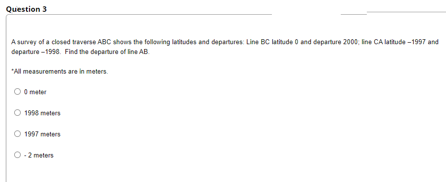 Question 3
A survey of a closed traverse ABC shows the following latitudes and departures: Line BC latitude 0 and departure 2000; line CA latitude -1997 and
departure -1998. Find the departure of line AB.
*All measurements are in meters.
0 meter
O 1998 meters
1997 meters
O - 2 meters