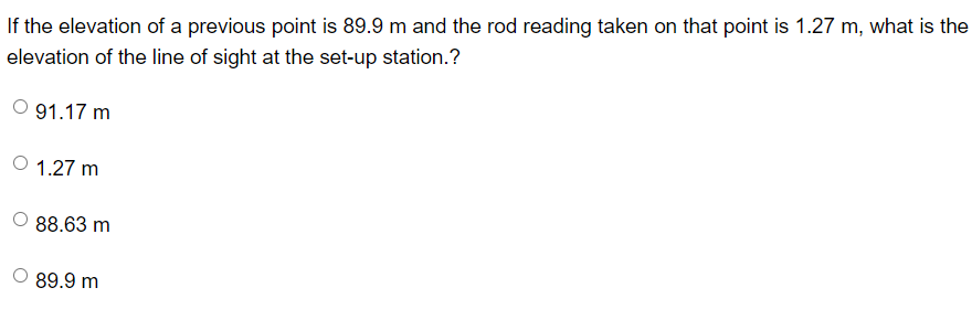 If the elevation of a previous point is 89.9 m and the rod reading taken on that point is 1.27 m, what is the
elevation of the line of sight at the set-up station.?
91.17 m
1.27 m
88.63 m
89.9 m