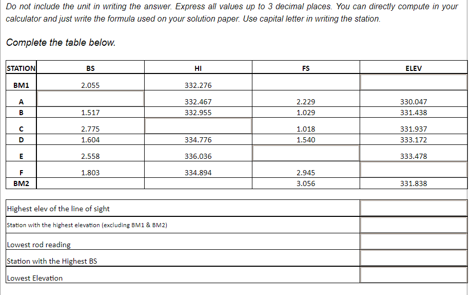 Do not include the unit in writing the answer. Express all values up to 3 decimal places. You can directly compute in your
calculator and just write the formula used on your solution paper. Use capital letter in writing the station.
Complete the table below.
STATION
BM1
AB
с
D
E
F
BM2
BS
2.055
1.517
2.775
1.604
2.558
1.803
Highest elev of the line of sight
Station with the highest elevation (excluding BM1 & BM2)
Lowest rod reading
Station with the Highest BS
Lowest Elevation
HI
332.276
332.467
332.955
334.776
336.036
334.894
FS
2.229
1.029
1.018
1.540
2.945
3.056
ELEV
330.047
331.438
331.937
333.172
333.478
331.838